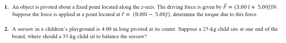 1. An object is pivoted about a fixed point located along the z-axis. The driving force is given by F = (3.00 î + 5.00j)N.
Suppose the force is applied at a point located at 7 =
(8.00î – 5.00ĵ), determine the torque due to this force.
2. A seesaw in a children's playground is 4.00 m long pivoted at its center. Suppose a 25-kg child sits at one end of the
board, where should a 35-kg child sit to balance the seesaw?
