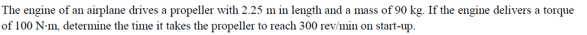 The engine of an airplane drives a propeller with 2.25 m in length and a mass of 90 kg. If the engine delivers a torque
of 100 N-m, determine the time it takes the propeller to reach 300 rev/min on start-up.
