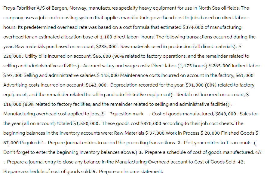 Froya Fabrikker A/S of Bergen, Norway, manufactures specialty heavy equipment for use in North Sea oil fields. The
company uses a job - order costing system that applies manufacturing overhead cost to jobs based on direct labor -
hours. Its predetermined overhead rate was based on a cost formula that estimated $374,000 of manufacturing
overhead for an estimated allocation base of 1,100 direct labor - hours. The following transactions occurred during the
year: Raw materials purchased on account, $235,000. Raw materials used in production (all direct materials), $
220,000. Utility bills incurred on account, $66,000 (90% related to factory operations, and the remainder related to
selling and administrative activities). Accrued salary and wage costs: Direct labor (1,175 hours) $ 265,000 Indirect labor
$ 97,000 Selling and administrative salaries $ 145,000 Maintenance costs incurred on account in the factory, $61,000
Advertising costs incurred on account, $143,000. Depreciation recorded for the year, $91,000 (80% related to factory
equipment, and the remainder related to selling and administrative equipment). Rental cost incurred on account, $
116,000 (85% related to factory facilities, and the remainder related to selling and administrative facilities).
Manufacturing overhead cost applied to jobs, $ ? question mark. Cost of goods manufactured, $840,000. Sales for
the year (all on account) totaled $1,550,000. These goods cost $870,000 according to their job cost sheets. The
beginning balances in the inventory accounts were: Raw Materials $ 37,000 Work in Process $ 28,000 Finished Goods $
67,000 Required: 1. Prepare journal entries to record the preceding transactions. 2. Post your entries to T-accounts. (
Don't forget to enter the beginning inventory balances above.) 3. Prepare a schedule of cost of goods manufactured. 4A
Prepare a journal entry to close any balance in the Manufacturing Overhead account to Cost of Goods Sold. 4B.
Prepare a schedule of cost of goods sold. 5. Prepare an income statement.