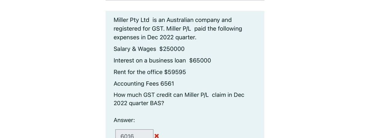 Miller Pty Ltd is an Australian company and
registered for GST. Miller P/L paid the following
expenses in Dec 2022 quarter.
Salary & Wages $250000
Interest on a business loan $65000
Rent for the office $59595
Accounting Fees 6561
How much GST credit can Miller P/L claim in Dec
2022 quarter BAS?
Answer:
6016