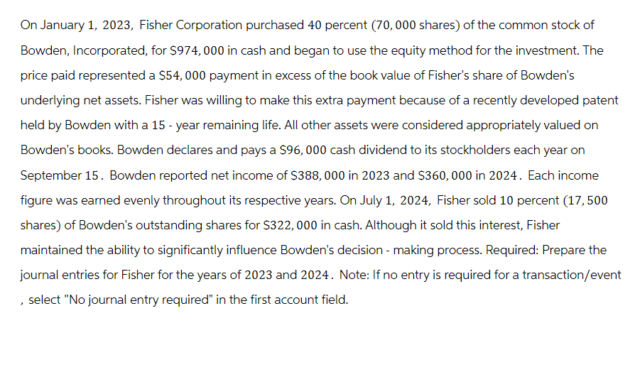 On January 1, 2023, Fisher Corporation purchased 40 percent (70,000 shares) of the common stock of
Bowden, Incorporated, for $974, 000 in cash and began to use the equity method for the investment. The
price paid represented a $54, 000 payment in excess of the book value of Fisher's share of Bowden's
underlying net assets. Fisher was willing to make this extra payment because of a recently developed patent
held by Bowden with a 15-year remaining life. All other assets were considered appropriately valued on
Bowden's books. Bowden declares and pays a $96,000 cash dividend to its stockholders each year on
September 15. Bowden reported net income of $388,000 in 2023 and $360,000 in 2024. Each income
figure was earned evenly throughout its respective years. On July 1, 2024, Fisher sold 10 percent (17,500
shares) of Bowden's outstanding shares for $322,000 in cash. Although it sold this interest, Fisher
maintained the ability to significantly influence Bowden's decision-making process. Required: Prepare the
journal entries for Fisher for the years of 2023 and 2024. Note: If no entry is required for a transaction/event
, select "No journal entry required" in the first account field.