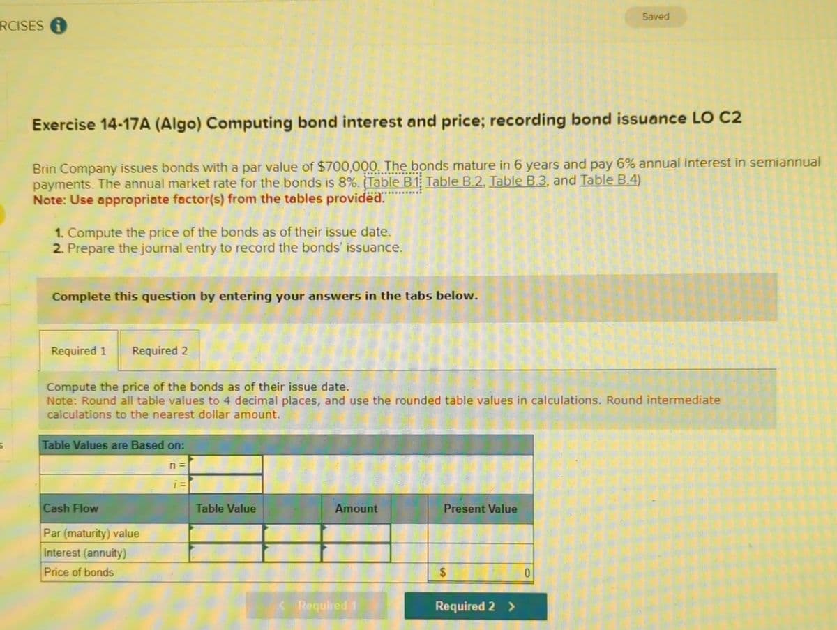 RCISES i
S
Exercise 14-17A (Algo) Computing bond interest and price; recording bond issuance LO C2
Brin Company issues bonds with a par value of $700,000. The bonds mature in 6 years and pay 6% annual interest in semiannual
payments. The annual market rate for the bonds is 8%. (Table B.1 Table B.2, Table B.3, and Table B.4)
Note: Use appropriate factor(s) from the tables provided.
1. Compute the price of the bonds as of their issue date.
2. Prepare the journal entry to record the bonds' issuance.
Complete this question by entering your answers in the tabs below.
Required 1
Required 2
Compute the price of the bonds as of their issue date.
Note: Round all table values to 4 decimal places, and use the rounded table values in calculations. Round intermediate
calculations to the nearest dollar amount.
Table Values are Based on:
Cash Flow
Par (maturity) value
Interest (annuity)
Price of bonds
n =
i=
Table Value
Amount
Required 1
Present Value
$
Saved
Required 2 >
0