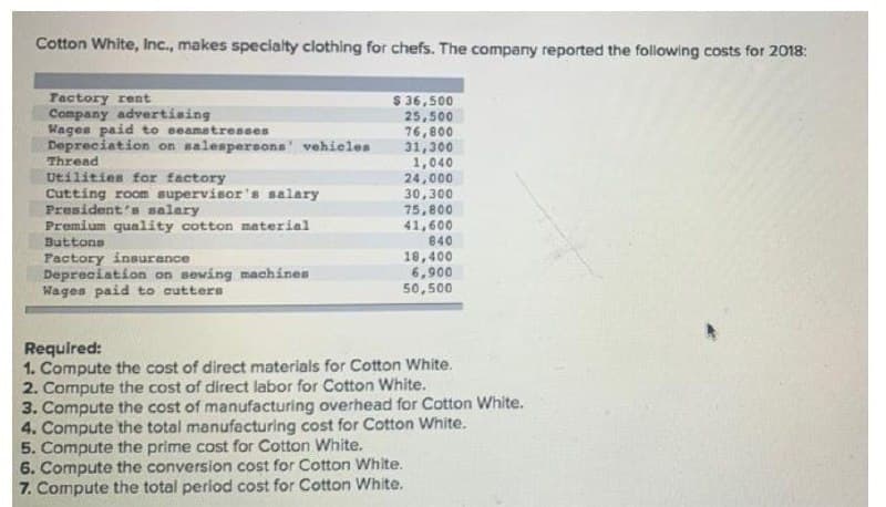 Cotton White, Inc., makes specialty clothing for chefs. The company reported the following costs for 2018:
S 36,500
25,500
76,8০0
31,300
1,040
24,000
30,300
75,800
41,600
840
Factory rent
Company advertising
Wages paid to seamstresses
Depreciation on salespersons' vehieles
Thread
Utilities for factory
Cutting room supervisor's salary
President's salary
Premium quality cotton material
Buttons
Pactory insurance
Depreciation on sewing machines
Wages paid to cutters
18,400
6,900
50,500
Required:
1. Compute the cost of direct materials for Cotton White.
2. Compute the cost of direct labor for Cotton White.
3. Compute the cost of manufacturing overhead for Cotton White.
4. Compute the total manufacturing cost for Cotton White.
5. Compute the prime cost for Cotton White.
6. Compute the conversion cost for Cotton White.
7. Compute the total period cost for Cotton White.
