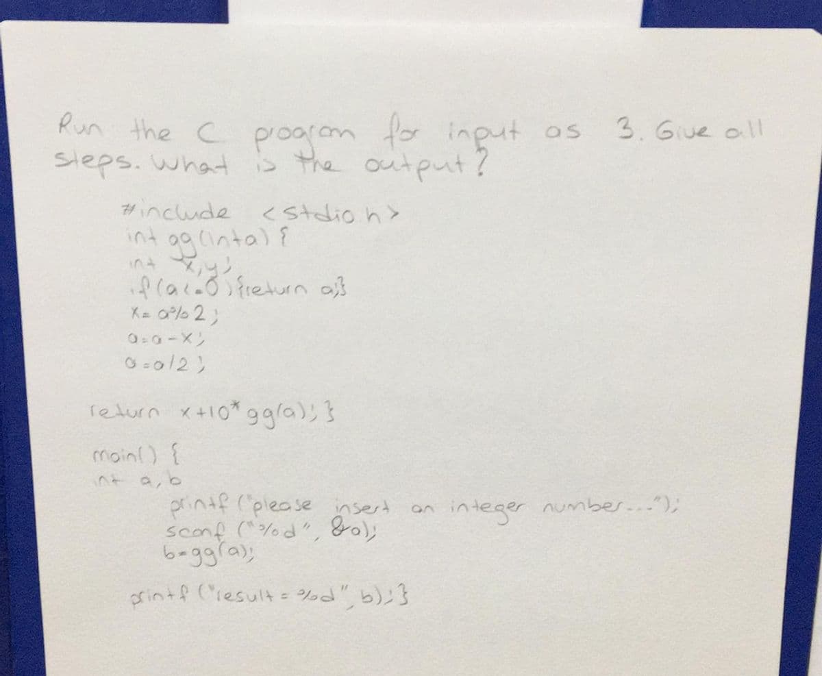 Run the C poorom fo input os
steps. what S the output?
3. Giue all
#include
<Stdio h>
う00(nt)?
int y
Alaio freturn af
K= a%% 2;
return x+10*g9la), }
moinl) {
う 0
printf (please nsert
sconf (^%d", 8);
b-ggra);
integer number...");
crintf (iesult = d", b);}
%3D
