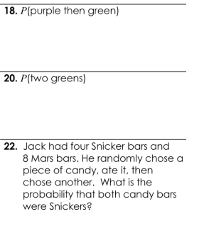 18. P(purple then green)
20. P(two greens)
22. Jack had four Snicker bars and
8 Mars bars. He randomly chose a
piece of candy, ate it, then
chose another. What is the
probability that both candy bars
were Snickers?