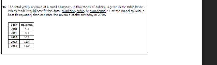 8. The total yearly revenue of a small company, in thousands of dollars, is given in the table below.
Which model would best fit this data: quadratic, cubic, or exponential? Use the model to write a
best-fit equation, then estimate the revenue of the company in 2020.
Year Revenue
2010
4.3
2011
8.3
2012
10.5
2013
2014
11.4
13.5