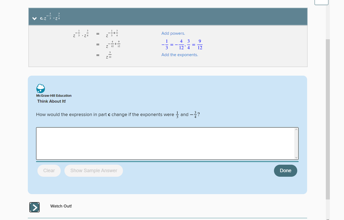 McGraw-Hill Education
Think About It!
▶
Clear
=
=
Watch Out!
Z 12
How would the expression in part c change if the exponents were
Show Sample Answer
12
Add powers.
4 3 9
12'4 12
Add the exponents.
and -?
Done