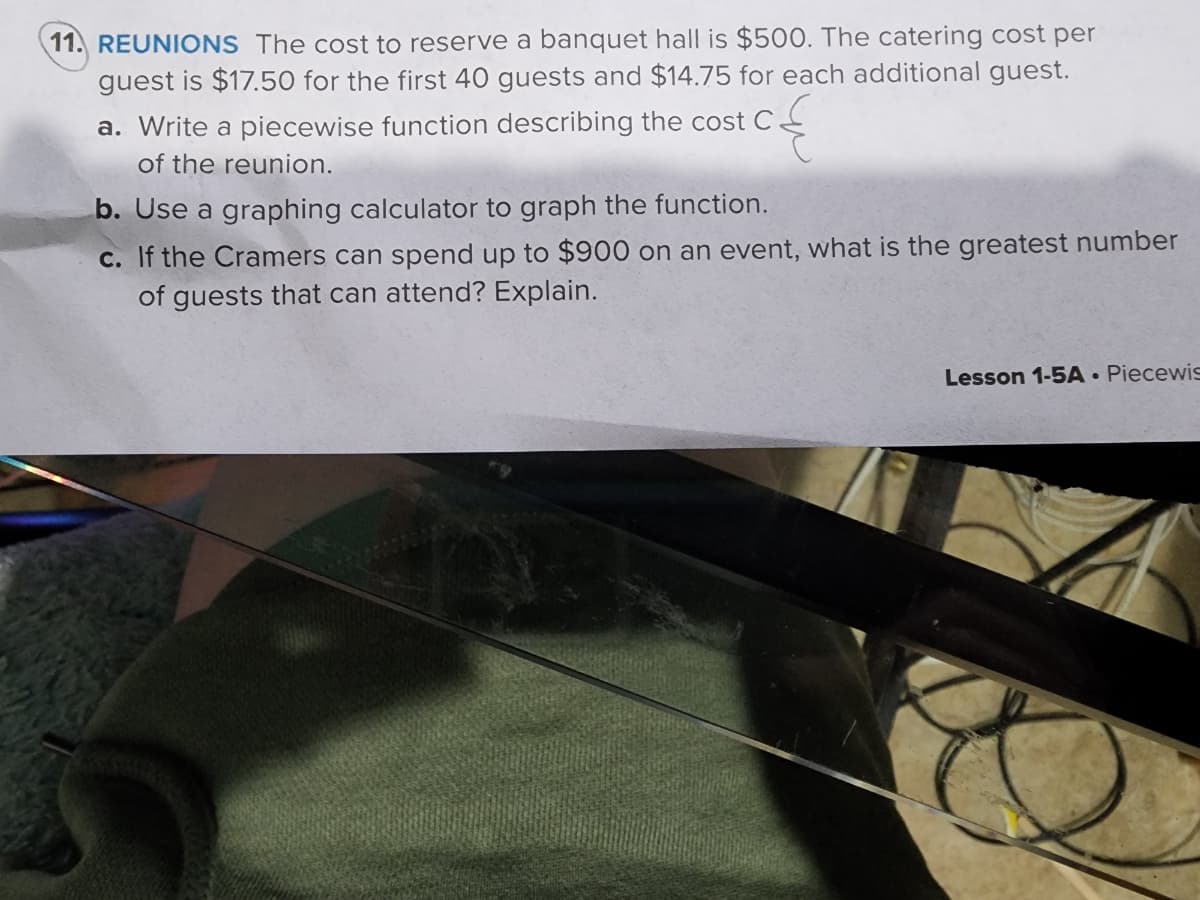 11. REUNIONS The cost to reserve a banquet hall is $500. The catering cost per
guest is $17.50 for the first 40 guests and $14.75 for each additional guest.
a. Write a piecewise function describing the cost C.
of the reunion.
b. Use a graphing calculator to graph the function.
c. If the Cramers can spend up to $900 on an event, what is the greatest number
of guests that can attend? Explain.
Lesson 1-5A Piecewis