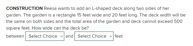 CONSTRUCTION Reesa wants to add an L-shaped deck along two sides of her
garden. The garden is a rectangle 15 feet wide and 20 feet long. The deck width will be
the same on both sides and the total area of the garden and deck cannot exceed 500
square feet. How wide can the deck be?
between Select Choice and Select Choice
feet