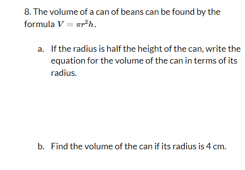 8. The volume of a can of beans can be found by the
formula V Tr² h.
a. If the radius is half the height of the can, write the
equation for the volume of the can in terms of its
radius.
b. Find the volume of the can if its radius is 4 cm.