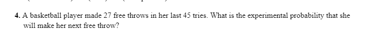 4. A basketball player made 27 free throws in her last 45 tries. What is the experimental probability that she
will make her next free throw?