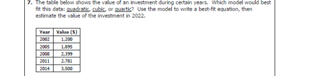 7. The table below shows the value of an investment during certain years. Which model would best
fit this data: quadratic, cubic, or quartic? Use the model to write a best-fit equation, then
estimate the value of the investment in 2022.
Year Value ($)
2002
2005
2008
2011
2014
1,200
1,895
2,399
2,781
3,500