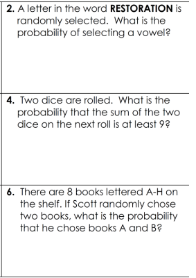 2. A letter in the word
RESTORATION is
randomly selected. What is the
probability of selecting a vowel?
4. Two dice are rolled. What is the
probability that the sum of the two
dice on the next roll is at least 9?
6. There are 8 books lettered A-H on
the shelf. If Scott randomly chose
two books, what is the probability
that he chose books A and B?