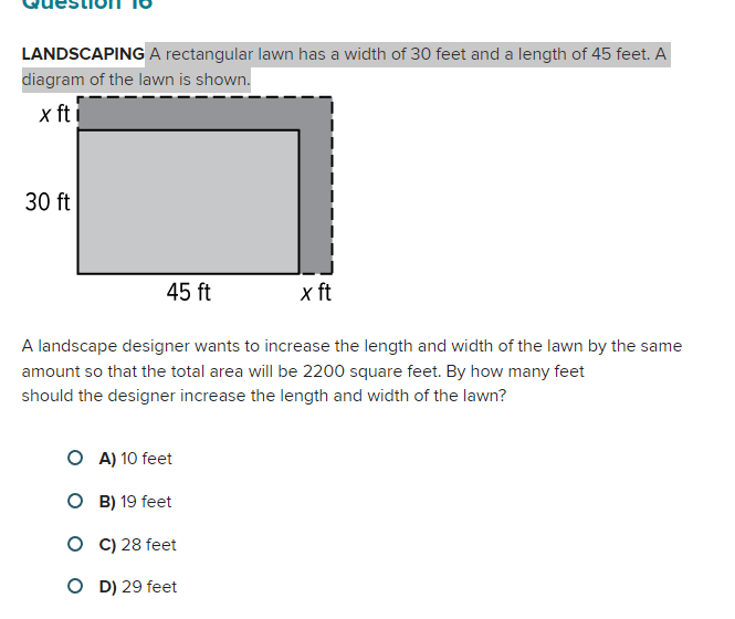 LANDSCAPING A rectangular lawn has a width of 30 feet and a length of 45 feet. A
diagram of the lawn is shown.
x fti
30 ft
45 ft
x ft
A landscape designer wants to increase the length and width of the lawn by the same
amount so that the total area will be 2200 square feet. By how many feet
should the designer increase the length and width of the lawn?
O A) 10 feet
O B) 19 feet
O C) 28 feet
OD) 29 feet