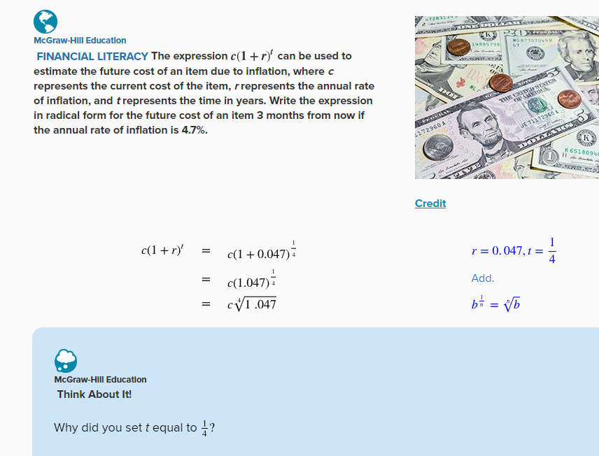 McGraw-Hill Education
FINANCIAL LITERACY The expression c(1 + r) can be used to
estimate the future cost of an item due to inflation, where c
represents the current cost of the item, r represents the annual rate
of inflation, and t represents the time in years. Write the expression
in radical form for the future cost of an item 3 months from now if
the annual rate of inflation is 4.7%.
c(1 + r)'
McGraw-Hill Education
Think About It!
=
=
=
Why did you set t equal to 1?
c(1+0.047)
+0.047) =
c(1.047)
cv1.047
47283139
DOT
APERITIRA
172960 A
ONE DOLA
CRY 20 Famosos
14885798
Credit
We
MLC
the
FIVE
MO877070490
G7
-Esatar
A
THE UNITED STATES
OF AMERICA
JE 71172960 A
DOLLARS
r = 0.047, t
Add.
b = = √√/b
vb
DINT
[11
K
"ESSA
K 65180940
ASERBACO