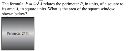 The formula P = 4√A relates the perimeter P, in units, of a square to
its area 4, in square units. What is the area of the square window
shown below?
Perimeter: 24 ft