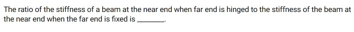 The ratio of the stiffness of a beam at the near end when far end is hinged to the stiffness of the beam at
the near end when the far end is fixed is
