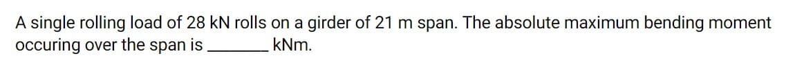 A single rolling load of 28 kN rolls on a girder of 21 m span. The absolute maximum bending moment
occuring over the span is
kNm.
