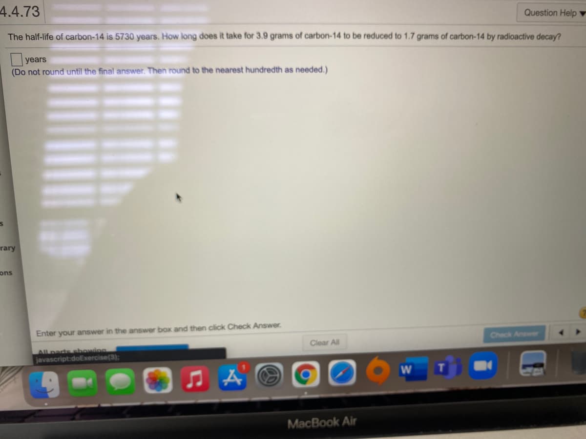 4.4.73
Question Help ▼
The half-life of carbon-14 is 5730 years. How long does it take for 3.9 grams of carbon-14 to be reduced to 1.7 grams of carbon-14 by radioactive decay?
|years
(Do not round until the final answer. Then round to the nearest hundredth as needed.)
rary
ons
Enter your answer in the answer box and then click Check Answer.
Check Answer
Clear All
All parts sbowing
javascript:doExercise(3):
MacBook Air
