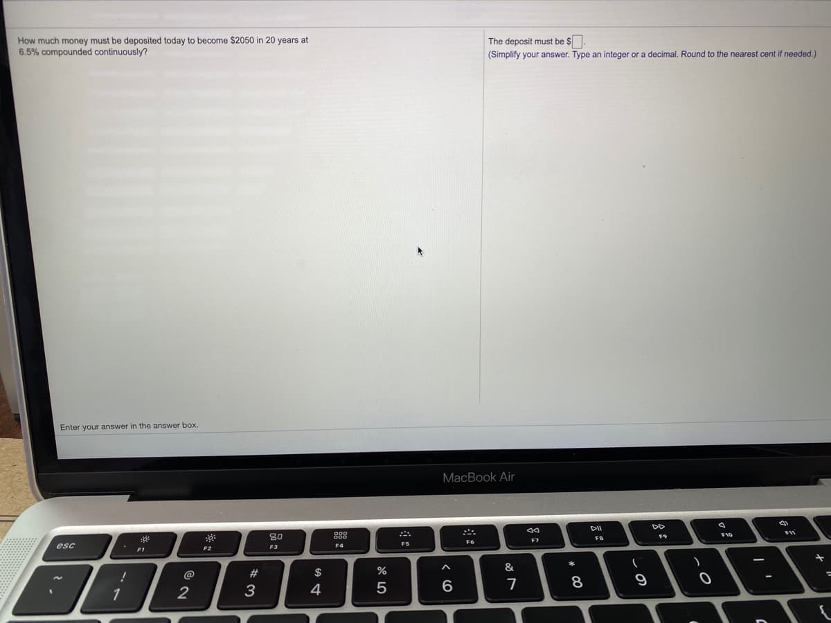 How much money must be deposited today to become $2050 in 20 years at
6.5% compounded continuously?
The deposit must be $.
(Simplify your answer. Type an integer or a decimal. Round to the nearest cent if needed.)
Enter your answer in the answer box.
MacBook Air
DII
DD
80
888
FB
F6
esc
F3
F4
F5
F1
F2
$
%
&
@
2
3
4
6.
7
8
1
