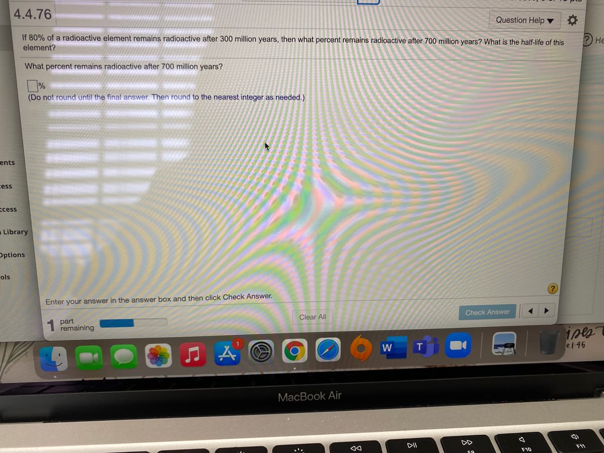 4.4.76
Question Help ▼
If 80% of a radioactive element remains radioactive after 300 million years, then what percent remains radioactive after 700 million years? What is the half-life of this
element?
Не
What percent remains radioactive after 700 million years?
%
(Do not round until the final answer. Then round to the nearest integer as needed.)
ents
cess
ccess
- Library
Options
ols
Enter your answer in the answer box and then click Check Answer.
Check Answer
part
remaining
Clear All
1
W
el:46
MacBook Air
DII
DD
F11
F10
