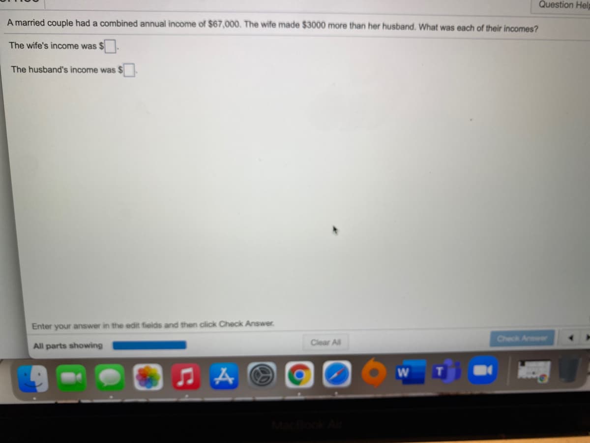 Question Help
A married couple had a combined annual income of $67,000. The wife made $3000 more than her husband. What was each of their incomes?
The wife's income was $.
The husband's income was $
Enter your answer in the edit fields and then click Check Answer.
Check Answe
Clear All
All parts showing
W
