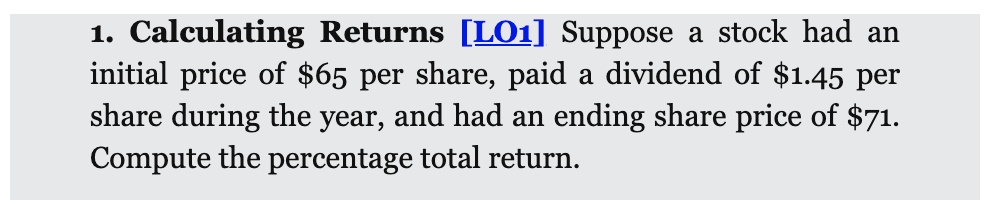 1. Calculating Returns [L01] Suppose a stock had an
initial price of $65 per share, paid a dividend of $1.45 per
share during the year, and had an ending share price of $71.
Compute the percentage total return.
