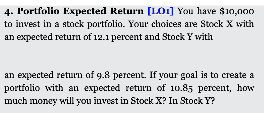 4. Portfolio Expected Return [LO1] You have $10,00o
to invest in a stock portfolio. Your choices are Stock X with
an expected return of 12.1 percent and Stock Y with
an expected return of 9.8 percent. If your goal is to create a
portfolio with an expected return of 10.85 percent, how
much money will you invest in Stock X? In Stock Y?
