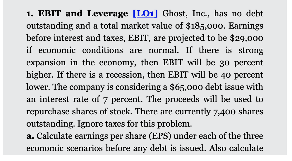 1. EBIT and Leverage [LO1] Ghost, Inc., has no debt
outstanding and a total market value of $185,000. Earnings
before interest and taxes, EBIT, are projected to be $29,000
if economic conditions are normal. If there is strong
expansion in the economy, then EBIT will be 30 percent
higher. If there is a recession, then EBIT will be 40 percent
lower. The company is considering a $65,000 debt issue with
an interest rate of 7 percent. The proceeds will be used to
repurchase shares of stock. There are currently 7,400 shares
outstanding. Ignore taxes for this problem.
a. Calculate earnings per share (EPS) under each of the three
economic scenarios before any debt is issued. Also calculate
