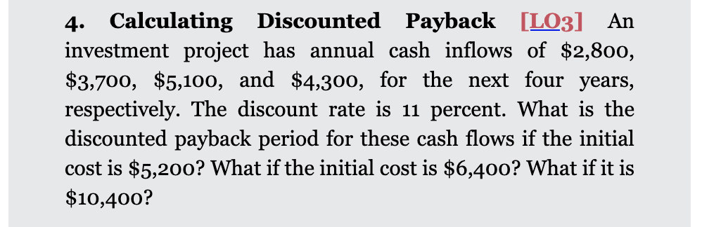 4. Calculating Discounted Payback [LO3] An
investment project has annual cash inflows of $2,800,
$3,700, $5,100, and $4,300, for the next four years,
respectively. The discount rate is 11 percent. What is the
discounted payback period for these cash flows if the initial
cost is $5,200? What if the initial cost is $6,40o? What if it is
$10,400?
