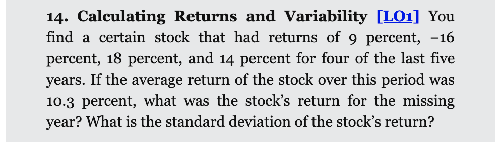 14. Calculating Returns and Variability [LO1] You
find a certain stock that had returns of 9 percent, -16
percent, 18 percent, and 14 percent for four of the last five
years. If the average return of the stock over this period was
10.3 percent, what was the stock's return for the missing
year? What is the standard deviation of the stock's return?
