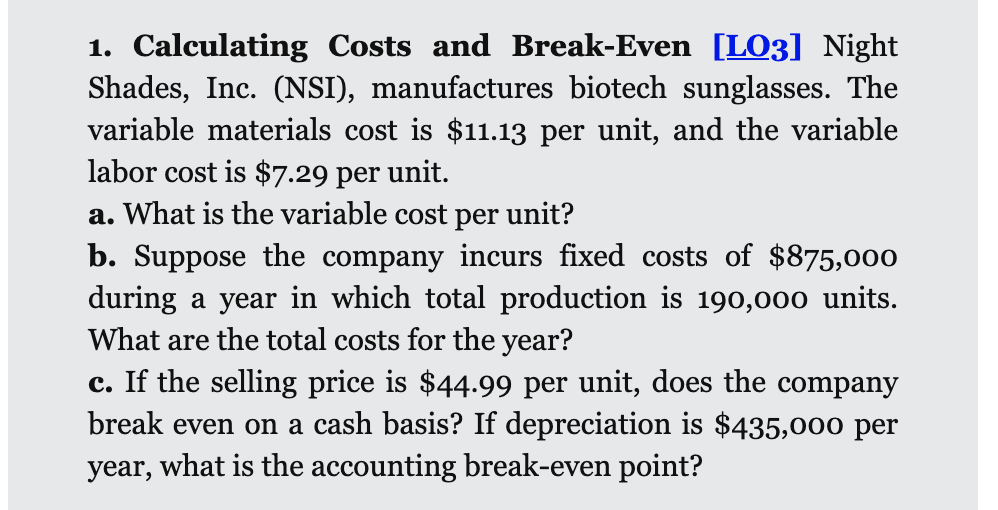 1. Calculating Costs and Break-Even [LO3] Night
Shades, Inc. (NSI), manufactures biotech sunglasses. The
variable materials cost is $11.13 per unit, and the variable
labor cost is $7.29 per unit.
a. What is the variable cost per unit?
b. Suppose the company incurs fixed costs of $875,000
during a year in which total production is 190,000 units.
What are the total costs for the year?
c. If the selling price is $44.99 per unit, does the company
break even on a cash basis? If depreciation is $435,000 per
year, what is the accounting break-even point?
