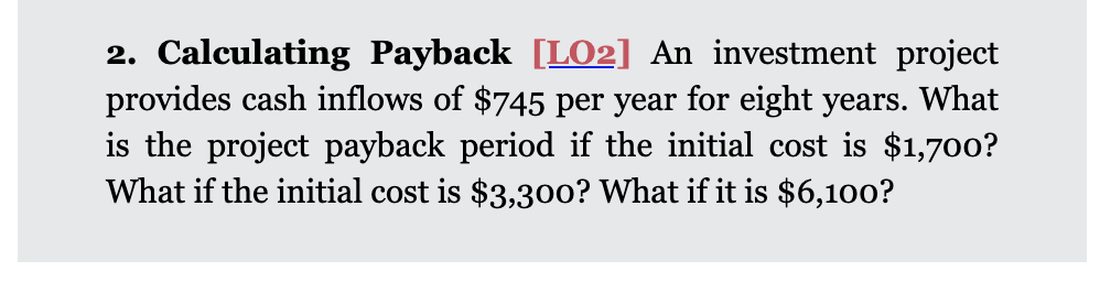 2. Calculating Payback [LO2] An investment project
provides cash inflows of $745 per year for eight years. What
is the project payback period if the initial cost is $1,700?
What if the initial cost is $3,30o? What if it is $6,100?
