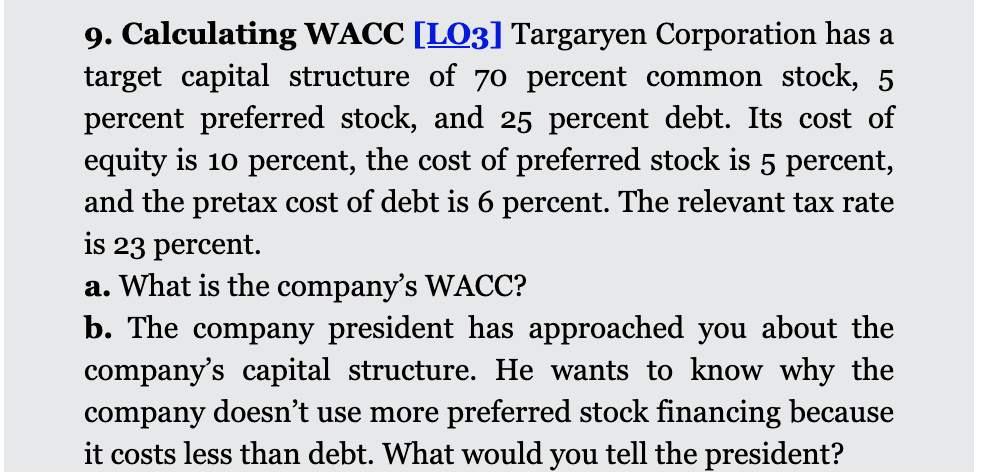 9. Calculating WACC [LO3] Targaryen Corporation has a
target capital structure of 70 percent common stock, 5
percent preferred stock, and 25 percent debt. Its cost of
equity is 10 percent, the cost of preferred stock is 5 percent,
and the pretax cost of debt is 6 percent. The relevant tax rate
is 23 percent.
a. What is the company's WACC?
b. The company president has approached you about the
company's capital structure. He wants to know why the
company doesn't use more preferred stock financing because
it costs less than debt. What would you tell the president?
