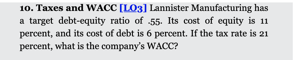 10. Taxes and WACC [LO3] Lannister Manufacturing has
a target debt-equity ratio of .55. Its cost of equity is 11
percent, and its cost of debt is 6 percent. If the tax rate is 21
percent, what is the company's WACC?
