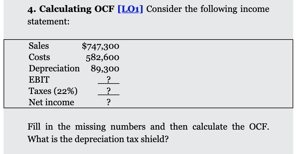 4. Calculating OCF [LO1] Consider the following income
statement:
Sales
$747,300
582,600
Depreciation 89,300
Costs
EBIT
Taxes (22%)
?
Net income
?
Fill in the missing numbers and then calculate the OCF.
What is the depreciation tax shield?
