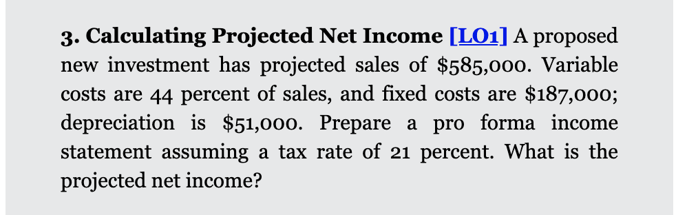 3. Calculating Projected Net Income [LO1]A proposed
new investment has projected sales of $585,000. Variable
costs are 44 percent of sales, and fixed costs are $187,000;
depreciation is $51,000. Prepare a pro forma income
statement assuming a tax rate of 21 percent. What is the
projected net income?
