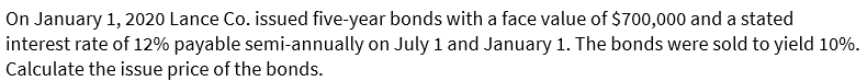 On January 1, 2020 Lance Co. issued five-year bonds with a face value of $700,000 and a stated
interest rate of 12% payable semi-annually on July 1 and January 1. The bonds were sold to yield 10%.
Calculate the issue price of the bonds.