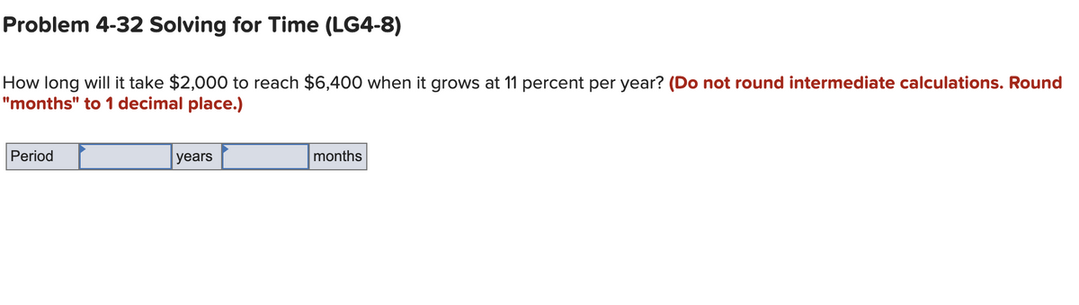 Problem 4-32 Solving for Time (LG4-8)
How long will it take $2,000 to reach $6,400 when it grows at 11 percent per year? (Do not round intermediate calculations. Round
"months" to 1 decimal place.)
Period
years
months