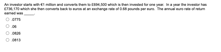 An investor starts with €1 million and converts them to £694,500 which is then invested for one year. In a year the investor has
£736,170 which she then converts back to euros at an exchange rate of 0.68 pounds per euro. The annual euro rate of return
earned was
.0775
.06
.0826
.0813