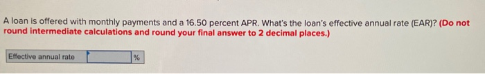 A loan is offered with monthly payments and a 16.50 percent APR. What's the loan's effective annual rate (EAR)? (Do not
round intermediate calculations and round your final answer to 2 decimal places.)
Effective annual rate
%