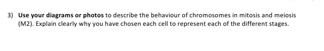 3) Use your diagrams or photos to describe the behaviour of chromosomes in mitosis and meiosis
(M2). Explain clearly why you have chosen each cell to represent each of the different stages.
