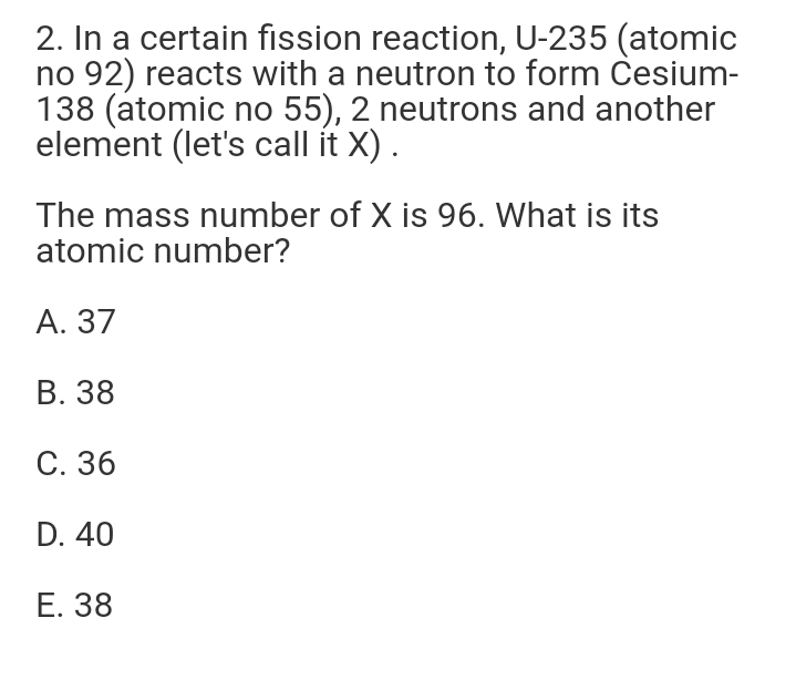 2. In a certain fission reaction, U-235 (atomic
no 92) reacts with a neutron to form Česium-
138 (atomic no 55), 2 neutrons and another
element (let's call it X).
The mass number of X is 96. What is its
atomic number?
А. 37
В. 38
С. 36
D. 40
Е. 38
