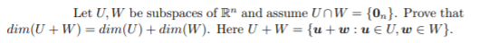 Let U, W be subspaces of R" and assume UnW = {0„}. Prove that
dim(U + W) = dim(U)+ dim(W). Here U + W = {u+w:u EU,w e W}.
