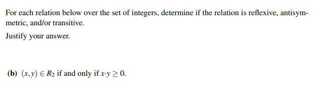 For each relation below over the set of integers, determine if the relation is reflexive, antisym-
metric, and/or transitive.
Justify your answer.
(b) (x,y) = R₂ if and only if x-y > 0.