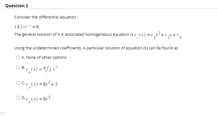 Question 2
Consider the differential equation:
(E) :y'''= 8.
The general solution of it is associated homogeneous equation is y(x) =c₁x²+₂x+ € 3
Using the undetermined coefficients, A particular solution of equation (E) can be found as
O A. None of other options
OB₁y (x) = 4/3x³
O C₁y_(x) = 8x³+3
○ D.y(x) = 8x³