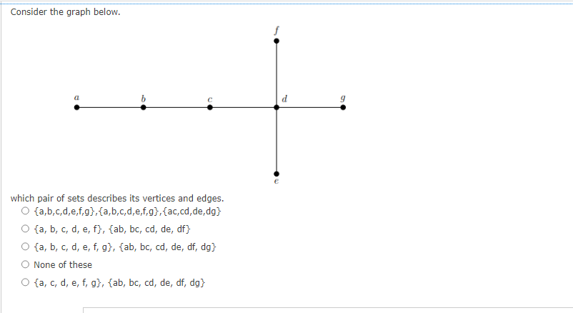 Consider the graph below.
a
b
which pair of sets describes its vertices and edges.
O {a,b,c,d,e,f,g},{a,b,c,d,e,f,g}, {ac,cd,de,dg}
{a, b, c, d, e, f}, {ab, bc, cd, de, df}
{a, b, c, d, e, f, g}, {ab, bc, cd, de, df, dg}
None of these
O {a, c, d, e, f, g}, {ab, bc, cd, de, df, dg}
f
d