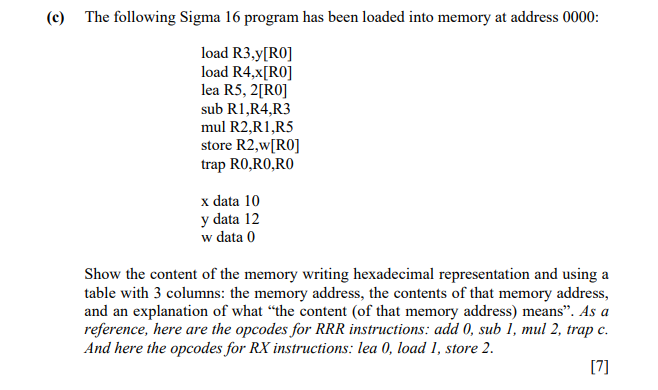 (c) The following Sigma 16 program has been loaded into memory at address 0000:
load R3,y[RO]
load R4,x[RO]
lea R5, 2[RO]
sub R1,R4,R3
mul R2,R1,R5
store R2,w[RO]
trap RO,RO,RO
x data 10
y data 12
w data 0
Show the content of the memory writing hexadecimal representation and using a
table with 3 columns: the memory address, the contents of that memory address,
and an explanation of what "the content (of that memory address) means". As a
reference, here are the opcodes for RRR instructions: add 0, sub 1, mul 2, trap c.
And here the opcodes for RX instructions: lea 0, load 1, store 2.
[7]