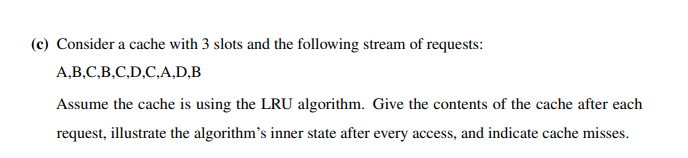 (c) Consider a cache with 3 slots and the following stream of requests:
A,B,C,B,C,D,C,A,D,B
Assume the cache is using the LRU algorithm. Give the contents of the cache after each
request, illustrate the algorithm's inner state after every access, and indicate cache misses.