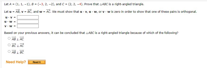 Let A = (1, 1, -1), B = (-3, 2, -2), and C = (2, 2, -4). Prove that ABC is a right-angled triangle.
Let u = AB, v = BC, and w = AC. We must show that u. v, uw, or v w is zero in order to show that one of these pairs is orthogonal.
.
U. V =
U. W =
V. W =
Based on your previous answers, it can be concluded that AABC is a right-angled triangle because of which of the following?
OAB L AC
BC LAC
AB 1 BC
Need Help?
Read It